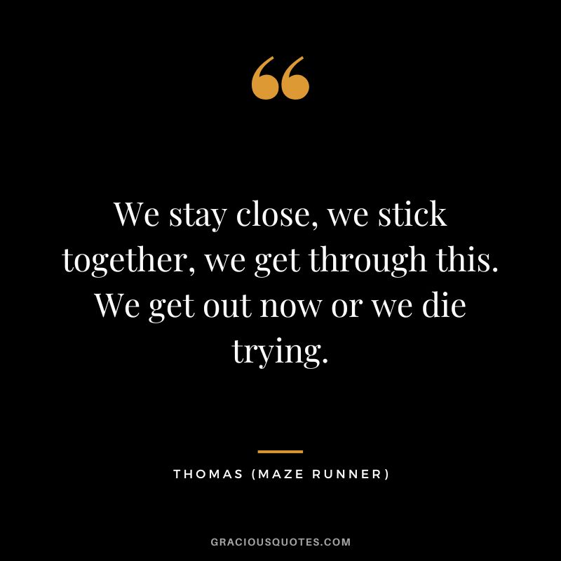 We stay close, we stick together, we get through this. We get out now or we die trying. - Thomas