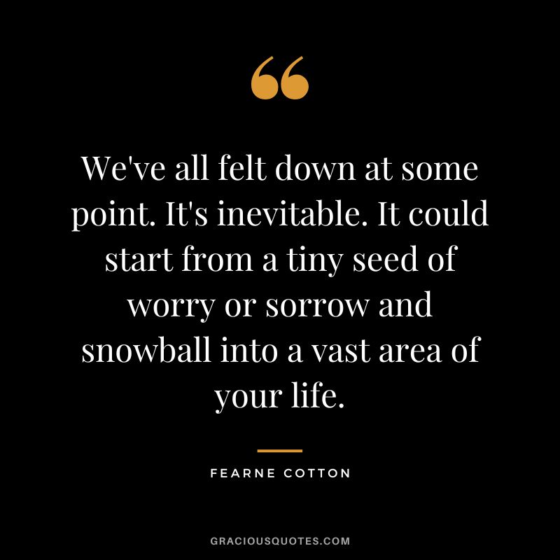 We've all felt down at some point. It's inevitable. It could start from a tiny seed of worry or sorrow and snowball into a vast area of your life. - Fearne Cotton
