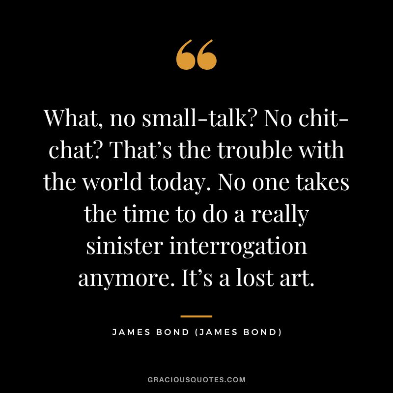 What, no small-talk No chit-chat That’s the trouble with the world today. No one takes the time to do a really sinister interrogation anymore. It’s a lost art. - James Bond
