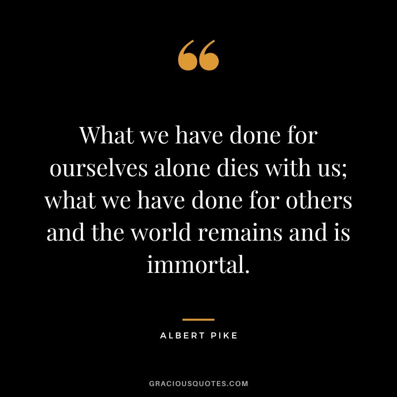 What we have done for ourselves alone dies with us; what we have done for others and the world remains and is immortal. - Albert Pike