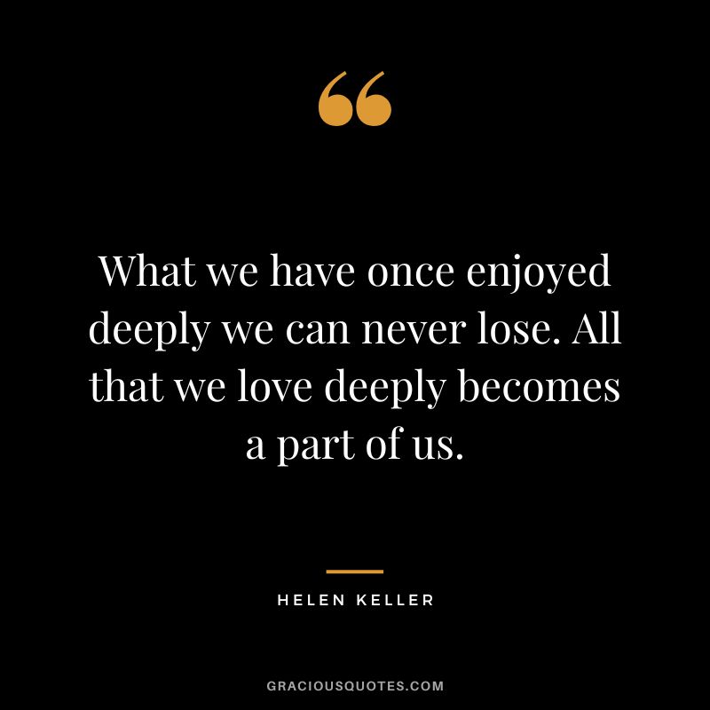 What we have once enjoyed deeply we can never lose. All that we love deeply becomes a part of us. - Helen Keller