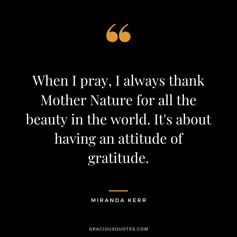 When I pray, I always thank Mother Nature for all the beauty in the world. It's about having an attitude of gratitude. - Miranda Kerr