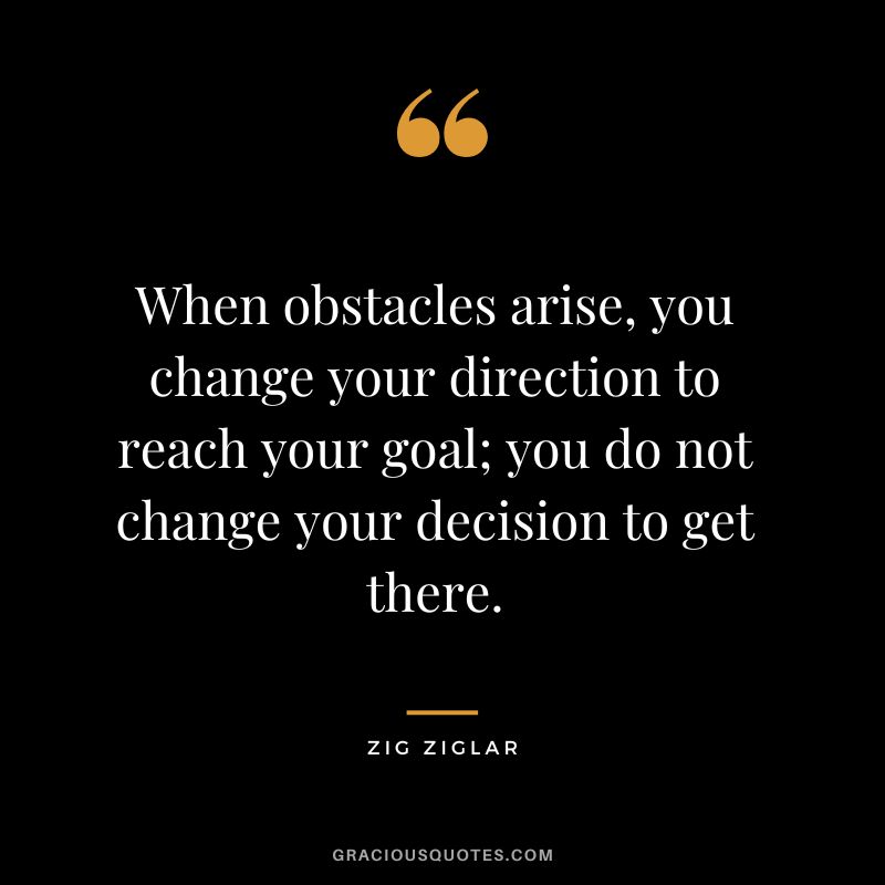 When obstacles arise, you change your direction to reach your goal; you do not change your decision to get there. - Zig Ziglar