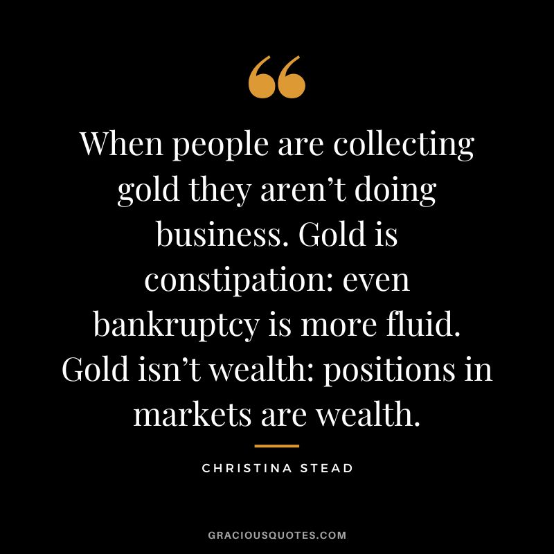 When people are collecting gold they aren’t doing business. Gold is constipation even bankruptcy is more fluid. Gold isn’t wealth positions in markets are wealth. - Christina Stead