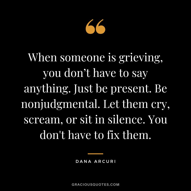 When someone is grieving, you don’t have to say anything. Just be present. Be nonjudgmental. Let them cry, scream, or sit in silence. You don't have to fix them. - Dana Arcuri