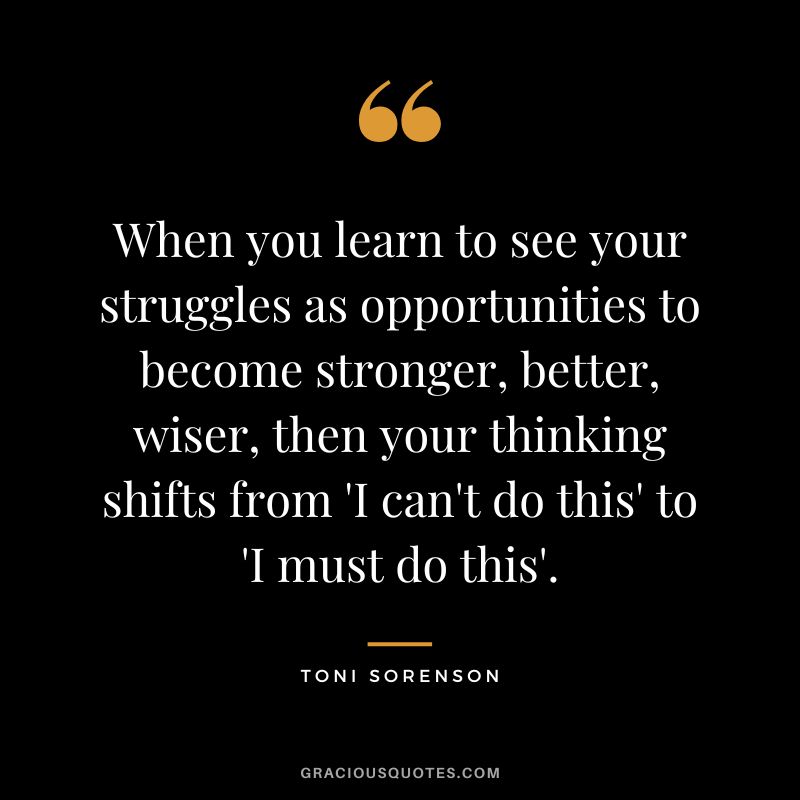 When you learn to see your struggles as opportunities to become stronger, better, wiser, then your thinking shifts from 'I can't do this' to 'I must do this'. - Toni Sorenson