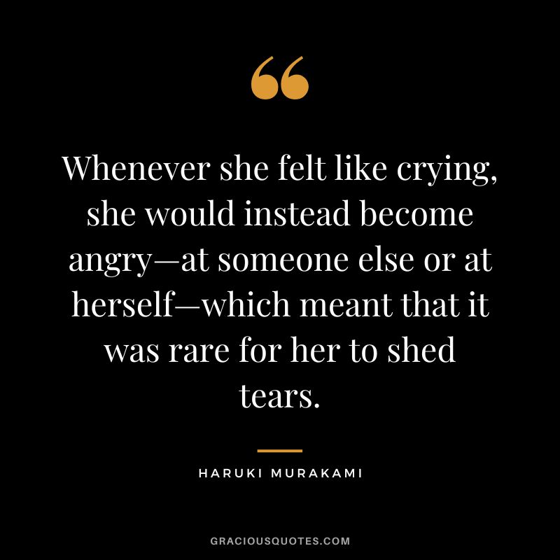 Whenever she felt like crying, she would instead become angry—at someone else or at herself—which meant that it was rare for her to shed tears. - Haruki Murakami