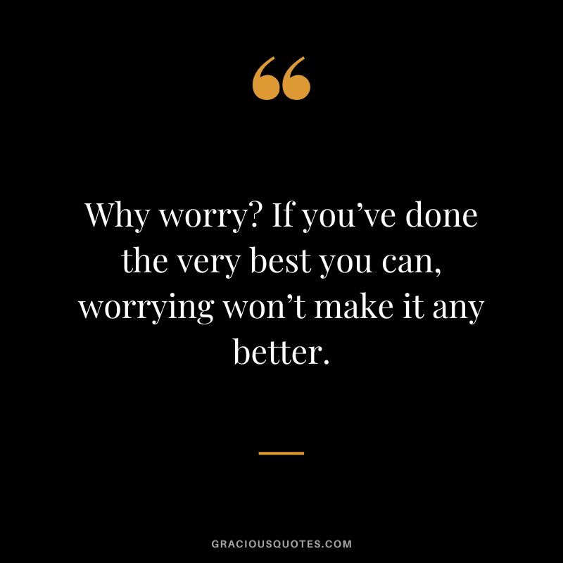 Why worry If you’ve done the very best you can, worrying won’t make it any better.