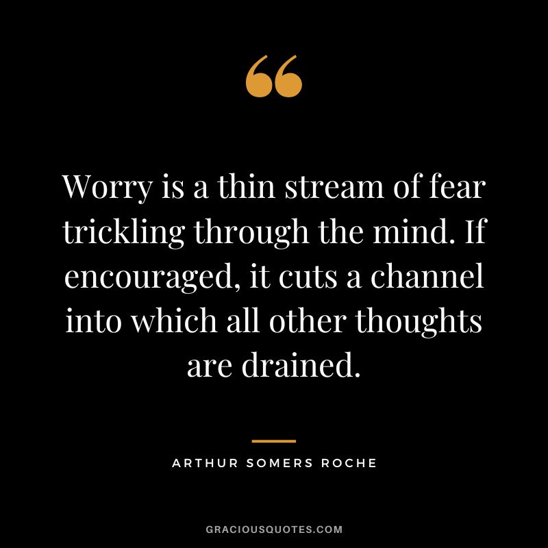 Worry is a thin stream of fear trickling through the mind. If encouraged, it cuts a channel into which all other thoughts are drained. - Arthur Somers Roche