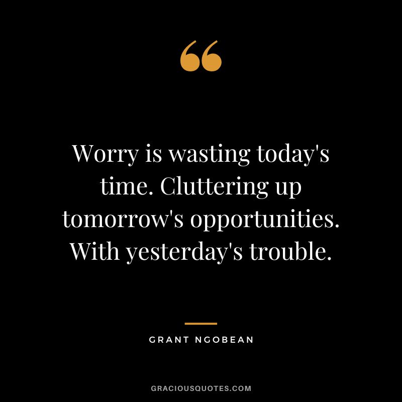 Worry is wasting today's time. Cluttering up tomorrow's opportunities. With yesterday's trouble. - Grant Ngobean