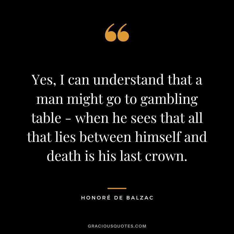 Yes, I can understand that a man might go to gambling table - when he sees that all that lies between himself and death is his last crown. - Honoré de Balzac