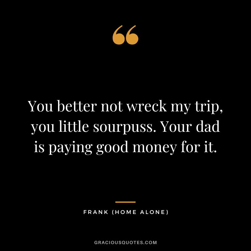 You better not wreck my trip, you little sourpuss. Your dad is paying good money for it. - Frank