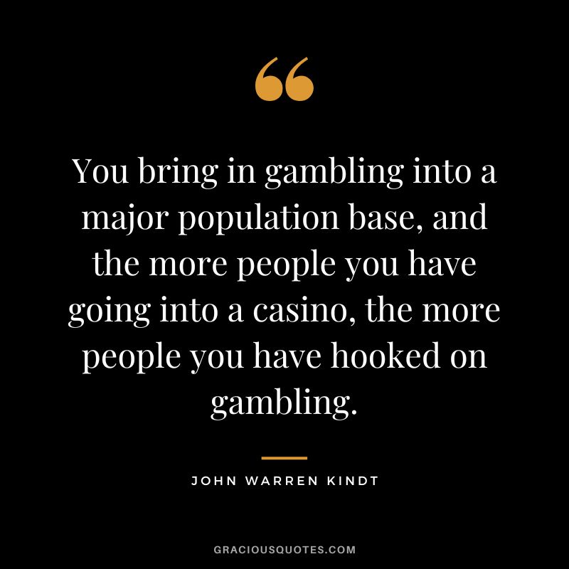 You bring in gambling into a major population base, and the more people you have going into a casino, the more people you have hooked on gambling. - John Warren Kindt