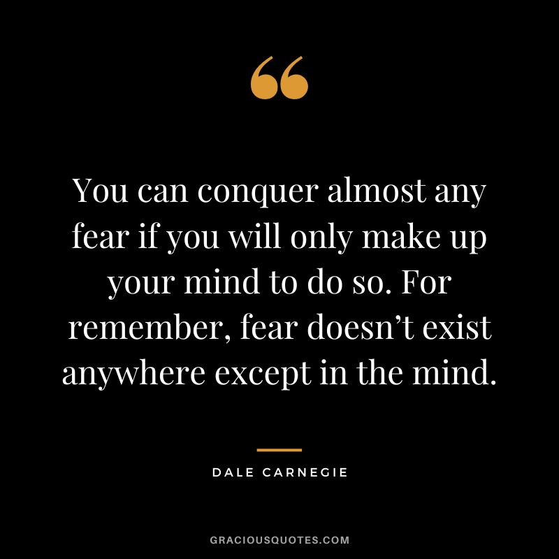 You can conquer almost any fear if you will only make up your mind to do so. For remember, fear doesn’t exist anywhere except in the mind. - Dale Carnegie