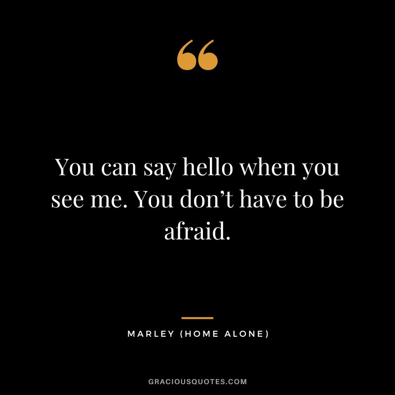 You can say hello when you see me. You don’t have to be afraid. - Marley