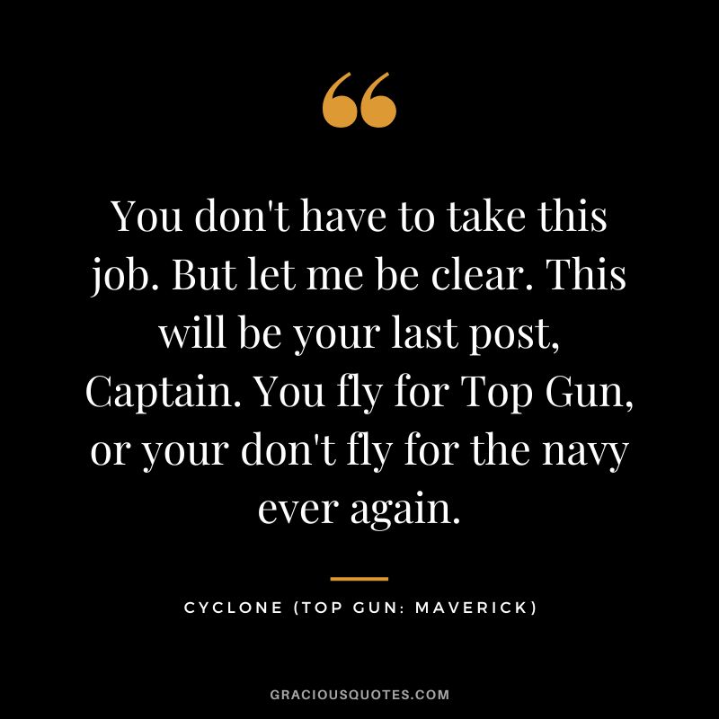 You don't have to take this job. But let me be clear. This will be your last post, Captain. You fly for Top Gun, or your don't fly for the navy ever again. - Cyclone