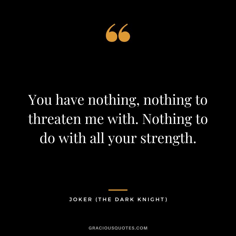 You have nothing, nothing to threaten me with. Nothing to do with all your strength. - Joker