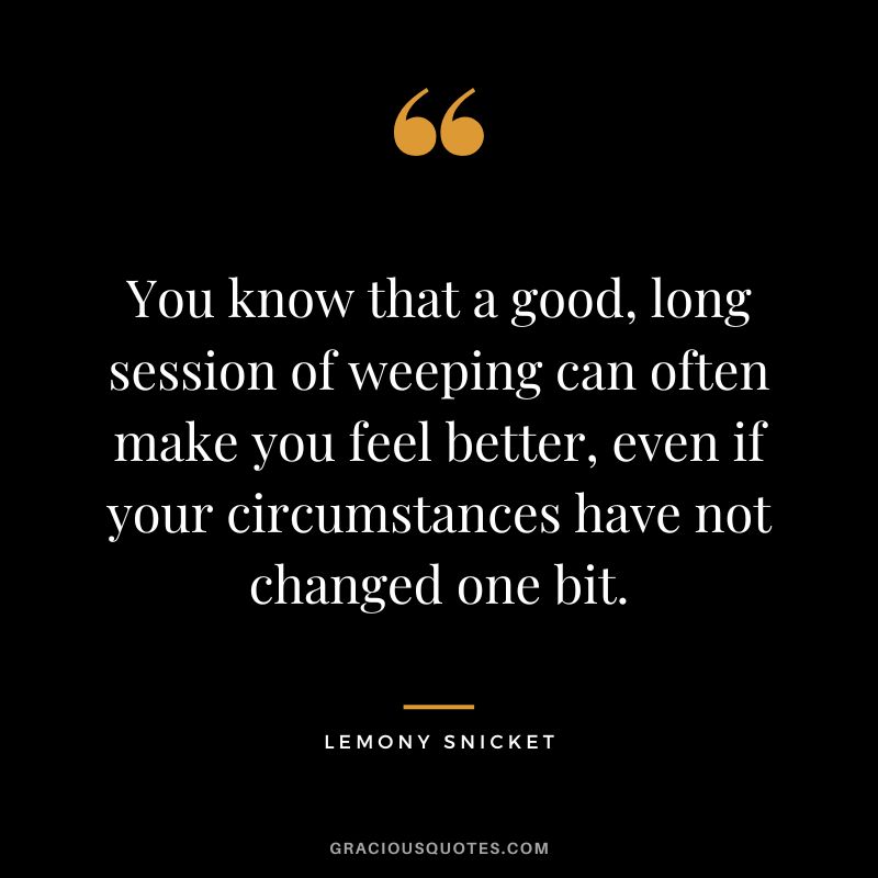 You know that a good, long session of weeping can often make you feel better, even if your circumstances have not changed one bit. - Lemony Snicket