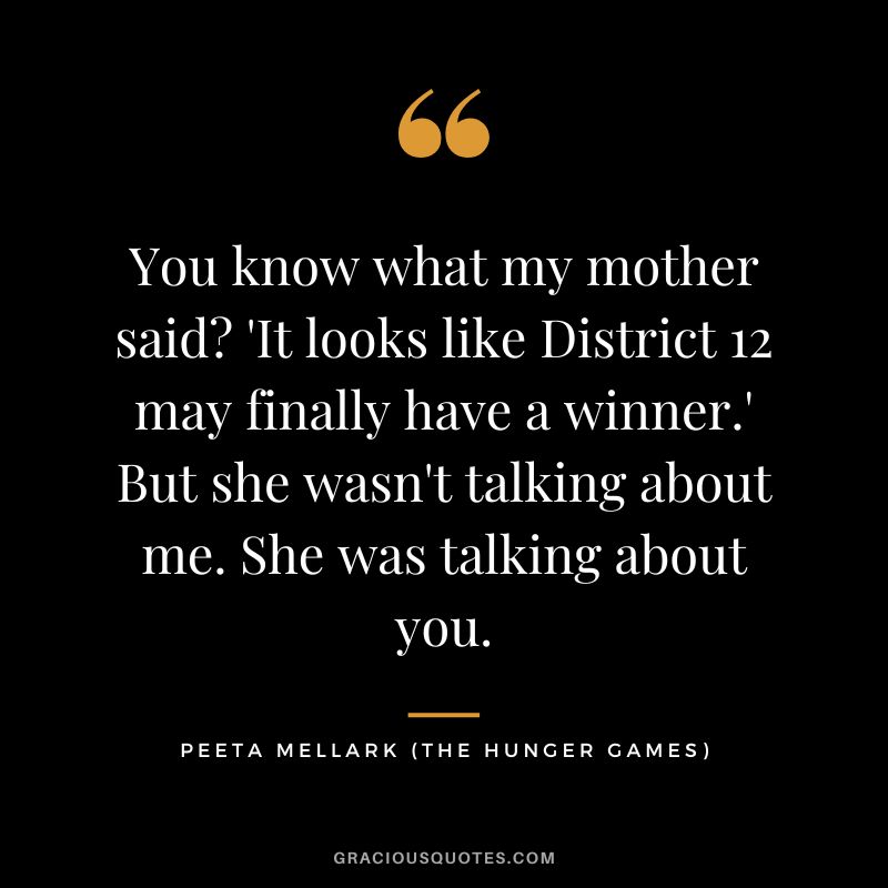 You know what my mother said 'It looks like District 12 may finally have a winner.' But she wasn't talking about me. She was talking about you. - Peeta Mellark