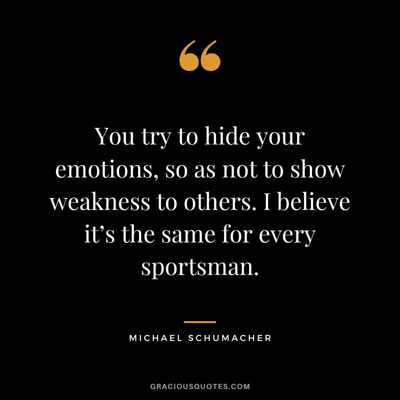 You try to hide your emotions, so as not to show weakness to others. I believe it’s the same for every sportsman. - Michael Schumacher