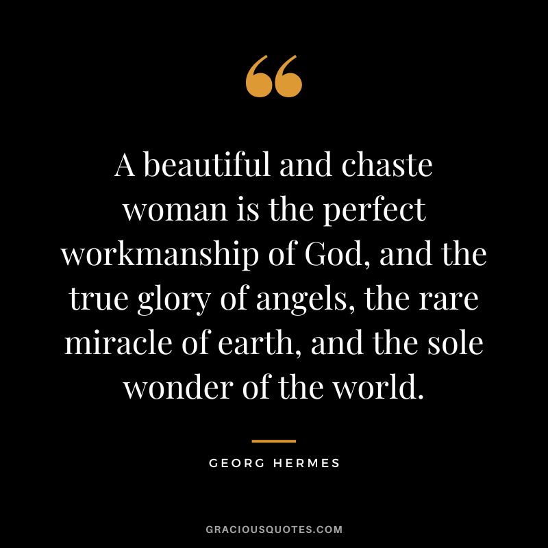 A beautiful and chaste woman is the perfect workmanship of God, and the true glory of angels, the rare miracle of earth, and the sole wonder of the world. - Georg Hermes