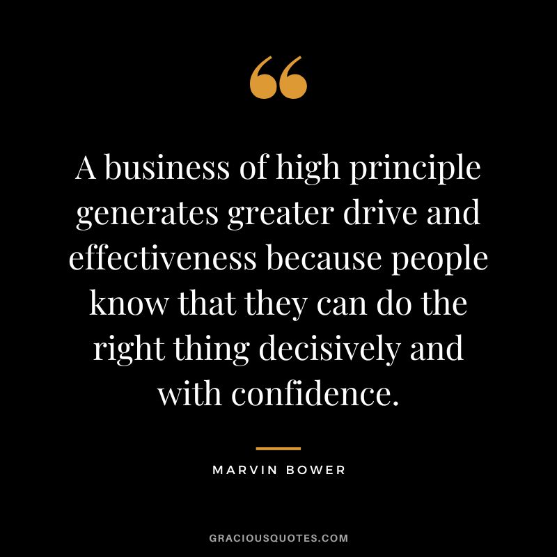 A business of high principle generates greater drive and effectiveness because people know that they can do the right thing decisively and with confidence. - Marvin Bower