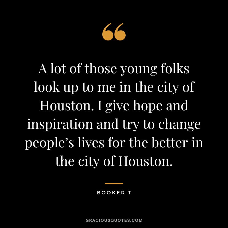 A lot of those young folks look up to me in the city of Houston. I give hope and inspiration and try to change people’s lives for the better in the city of Houston. - Booker T