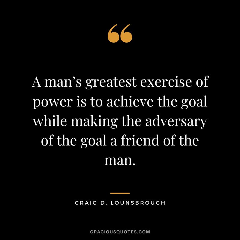 A man’s greatest exercise of power is to achieve the goal while making the adversary of the goal a friend of the man. - Craig D. Lounsbrough