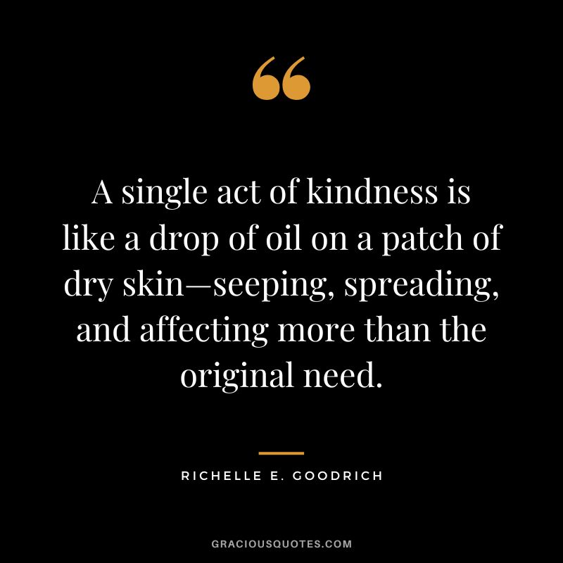 A single act of kindness is like a drop of oil on a patch of dry skin—seeping, spreading, and affecting more than the original need. - Richelle E. Goodrich