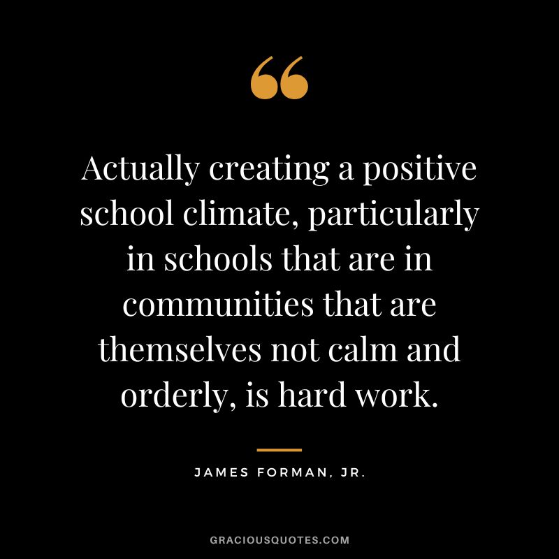 Actually creating a positive school climate, particularly in schools that are in communities that are themselves not calm and orderly, is hard work. - James Forman, Jr.