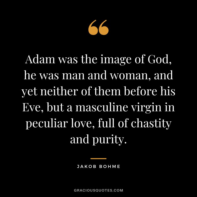 Adam was the image of God, he was man and woman, and yet neither of them before his Eve, but a masculine virgin in peculiar love, full of chastity and purity. - Jakob Bohme