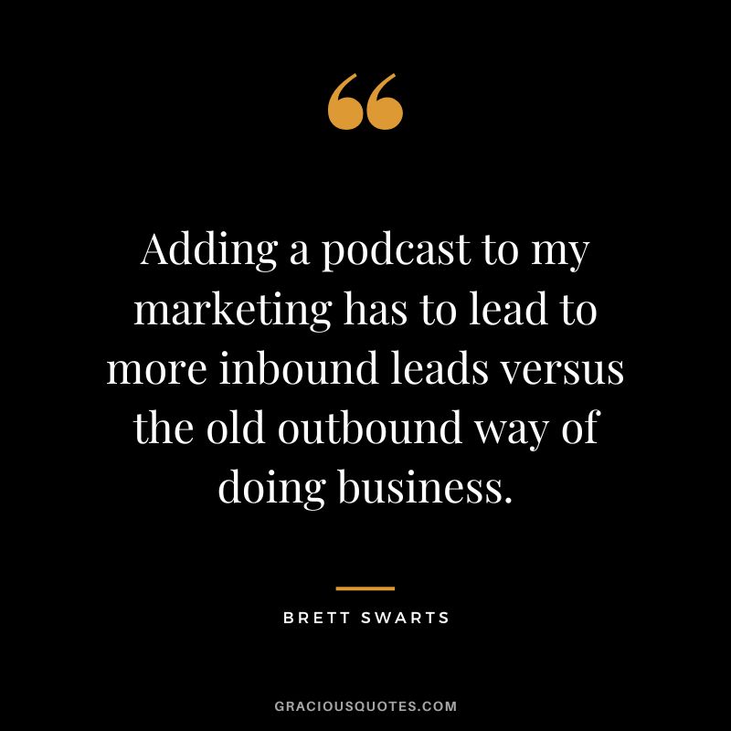 Adding a podcast to my marketing has to lead to more inbound leads versus the old outbound way of doing business. - Brett Swarts