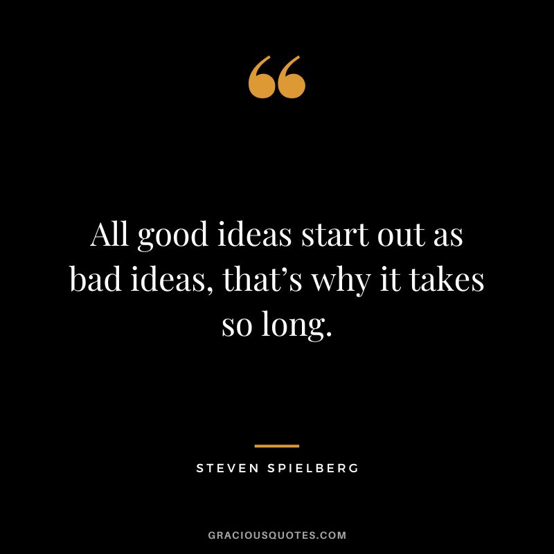 All good ideas start out as bad ideas, that’s why it takes so long.