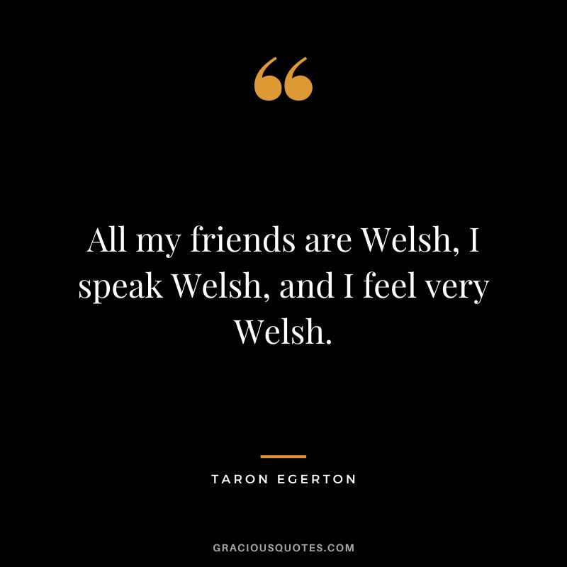 All my friends are Welsh, I speak Welsh, and I feel very Welsh.