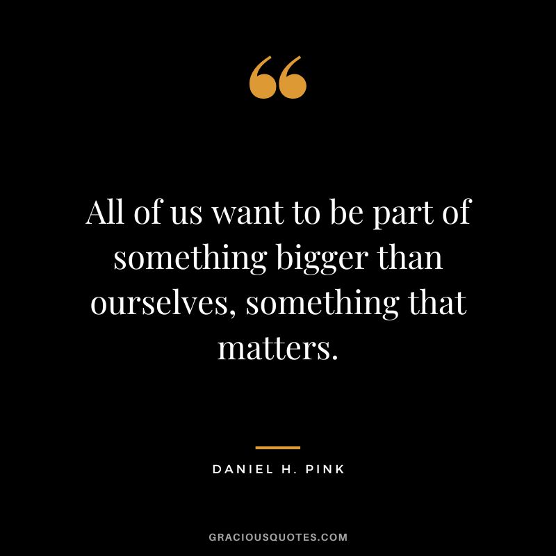 All of us want to be part of something bigger than ourselves, something that matters.