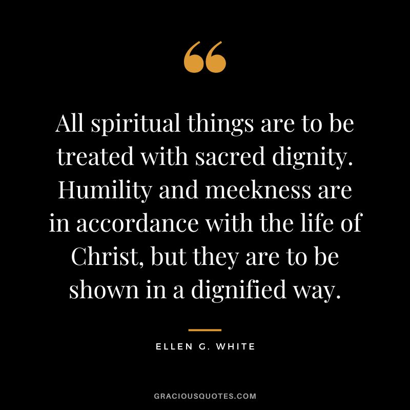 All spiritual things are to be treated with sacred dignity. Humility and meekness are in accordance with the life of Christ, but they are to be shown in a dignified way. - Ellen G. White