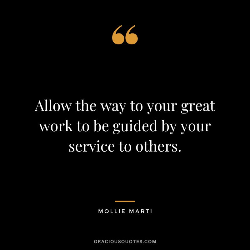 Allow the way to your great work to be guided by your service to others. - Mollie Marti