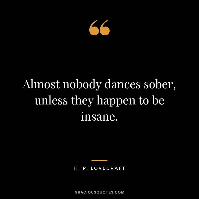Almost nobody dances sober, unless they happen to be insane. - H. P. Lovecraft