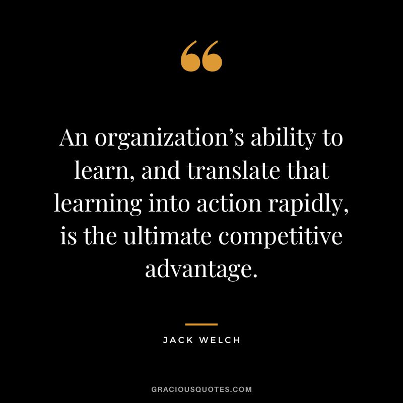 An organization’s ability to learn, and translate that learning into action rapidly, is the ultimate competitive advantage. - Jack Welch