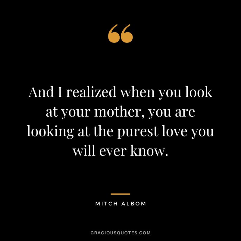 And I realized when you look at your mother, you are looking at the purest love you will ever know. - Mitch Albom