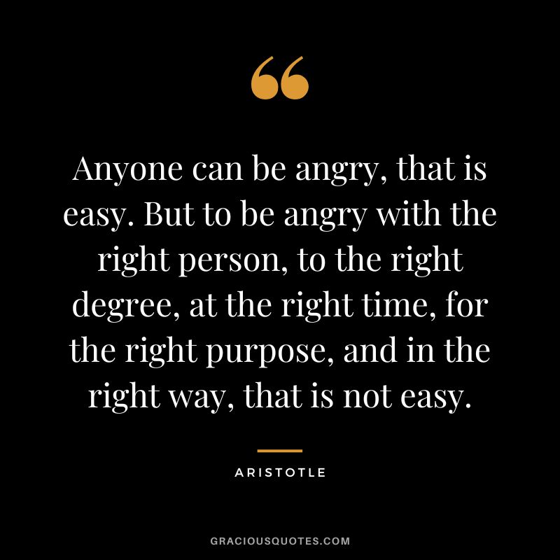Anyone can be angry, that is easy. But to be angry with the right person, to the right degree, at the right time, for the right purpose, and in the right way, that is not easy. - Aristotle