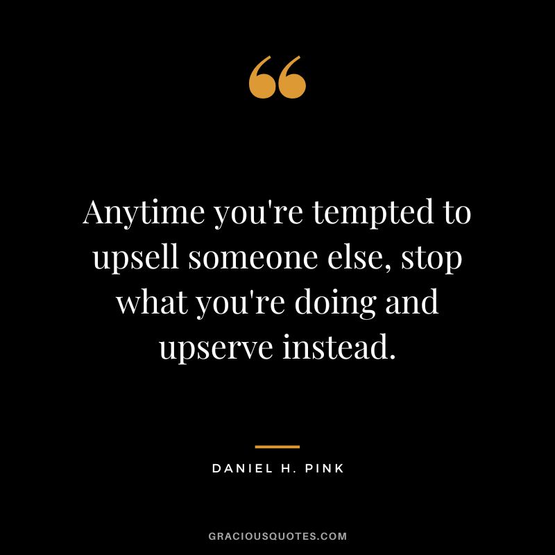 Anytime you're tempted to upsell someone else, stop what you're doing and upserve instead.