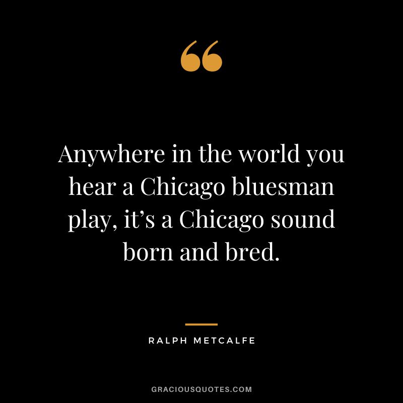 Anywhere in the world you hear a Chicago bluesman play, it’s a Chicago sound born and bred. - Ralph Metcalfe