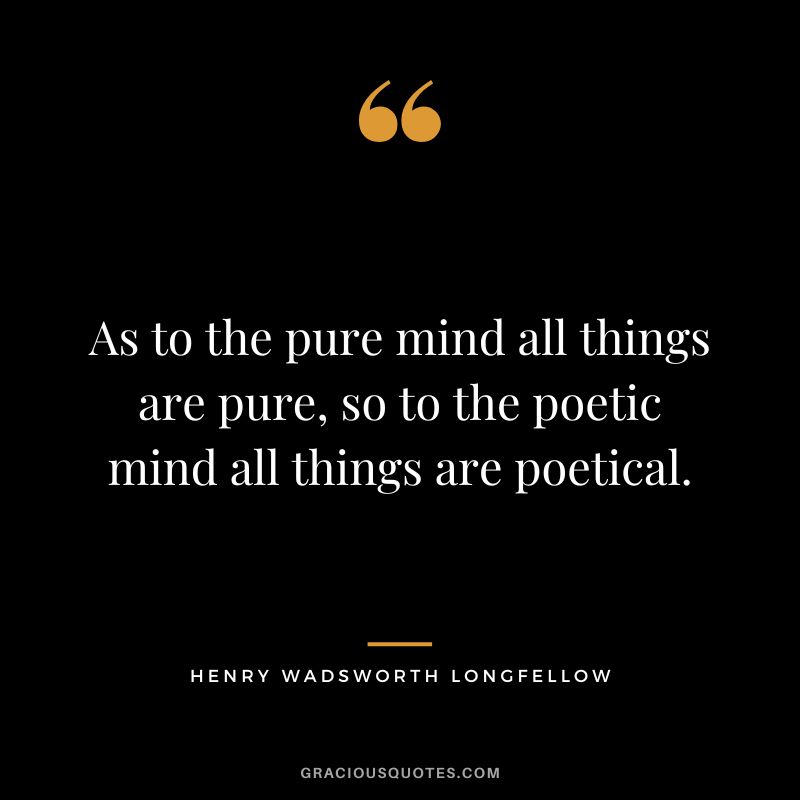 As to the pure mind all things are pure, so to the poetic mind all things are poetical. - Henry Wadsworth Longfellow