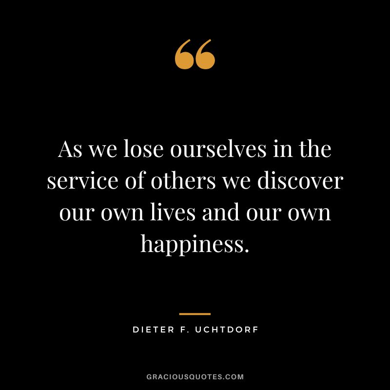 As we lose ourselves in the service of others we discover our own lives and our own happiness. - Dieter F. Uchtdorf