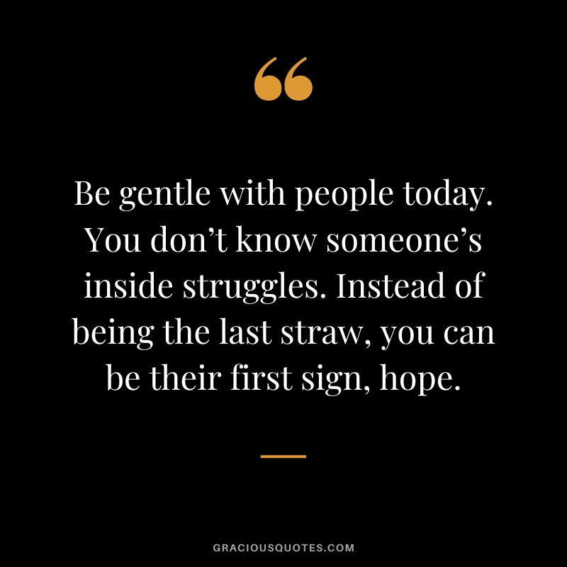 Be gentle with people today. You don’t know someone’s inside struggles. Instead of being the last straw, you can be their first sign, hope.