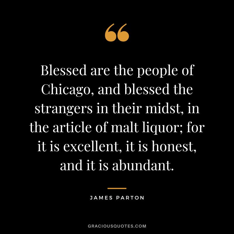 Blessed are the people of Chicago, and blessed the strangers in their midst, in the article of malt liquor; for it is excellent, it is honest, and it is abundant. - James Parton