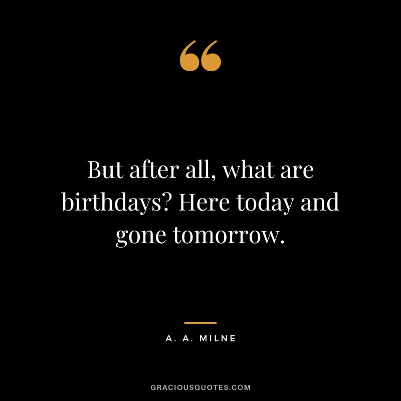 But after all, what are birthdays Here today and gone tomorrow.