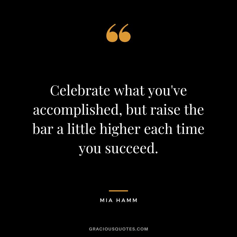 Celebrate what you've accomplished, but raise the bar a little higher each time you succeed. - Mia Hamm