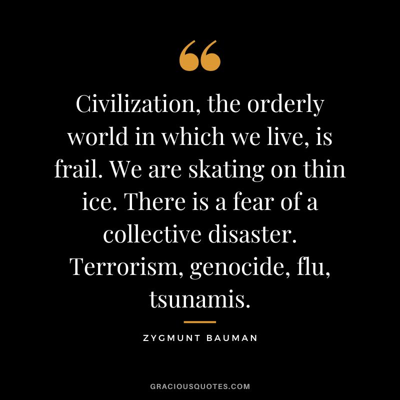 Civilization, the orderly world in which we live, is frail. We are skating on thin ice. There is a fear of a collective disaster. Terrorism, genocide, flu, tsunamis. - Zygmunt Bauman